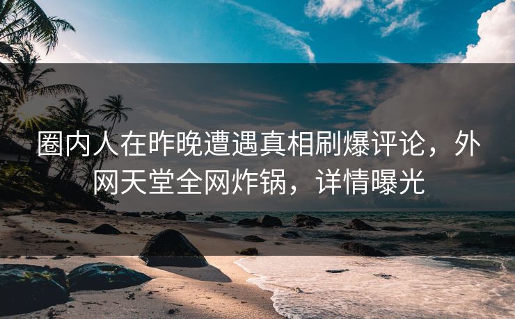 圈内人在昨晚遭遇真相刷爆评论，外网天堂全网炸锅，详情曝光