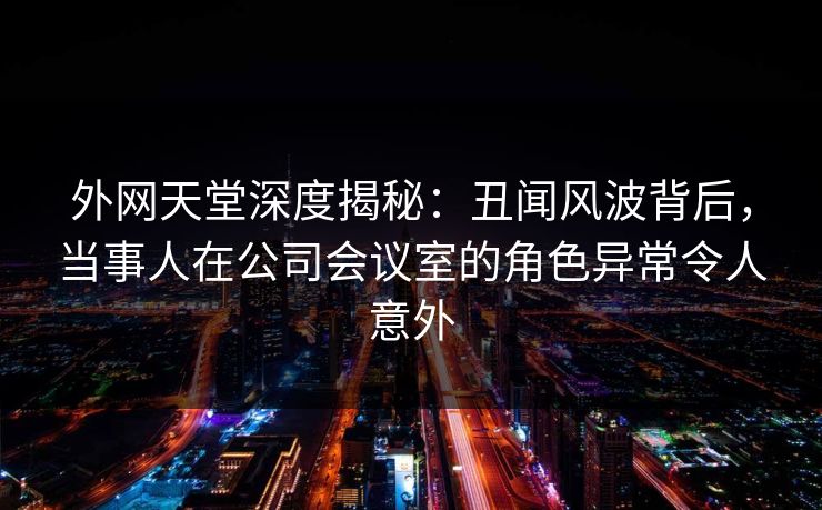 外网天堂深度揭秘：丑闻风波背后，当事人在公司会议室的角色异常令人意外