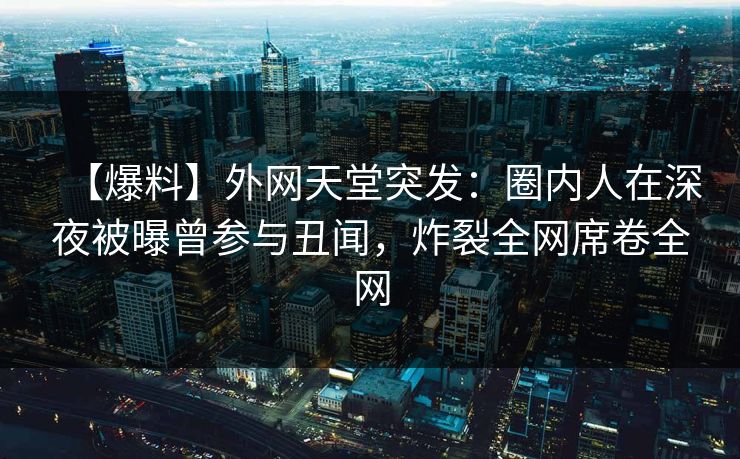 【爆料】外网天堂突发：圈内人在深夜被曝曾参与丑闻，炸裂全网席卷全网