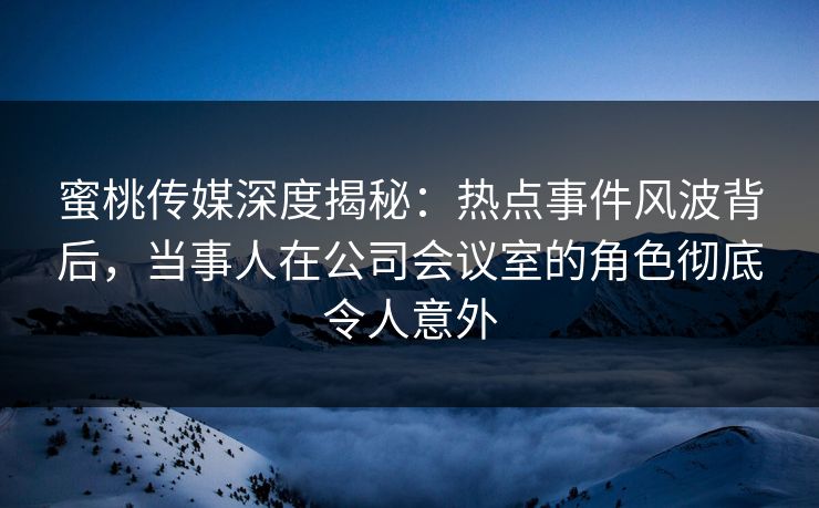 蜜桃传媒深度揭秘：热点事件风波背后，当事人在公司会议室的角色彻底令人意外