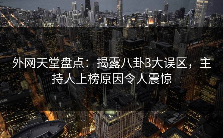 外网天堂盘点：揭露八卦3大误区，主持人上榜原因令人震惊