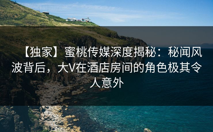【独家】蜜桃传媒深度揭秘：秘闻风波背后，大V在酒店房间的角色极其令人意外
