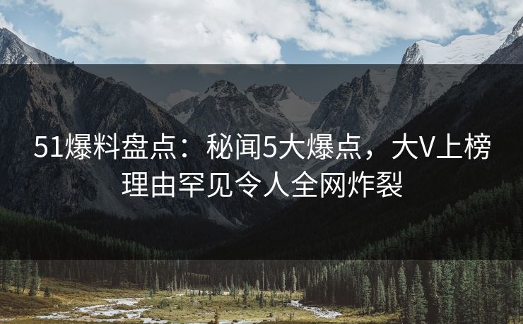 51爆料盘点：秘闻5大爆点，大V上榜理由罕见令人全网炸裂  第1张